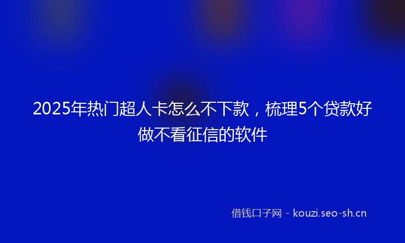 2025年热门超人卡怎么不下款，梳理5个贷款好做不看征信的软件
