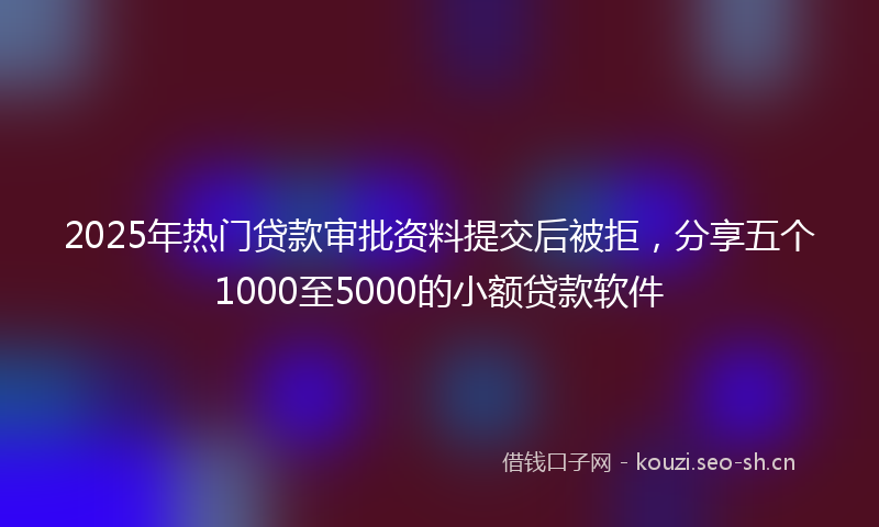 2025年热门贷款审批资料提交后被拒，分享五个1000至5000的小额贷款软件