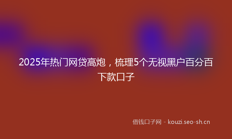 2025年热门网贷高炮，梳理5个无视黑户百分百下款口子