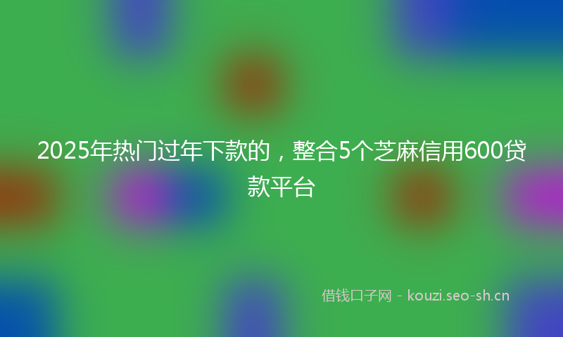 2025年热门过年下款的，整合5个芝麻信用600贷款平台