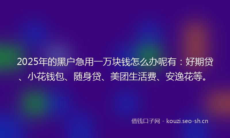 2025年的黑户急用一万块钱怎么办呢有：好期贷、小花钱包、随身贷、美团生活费、安逸花等。