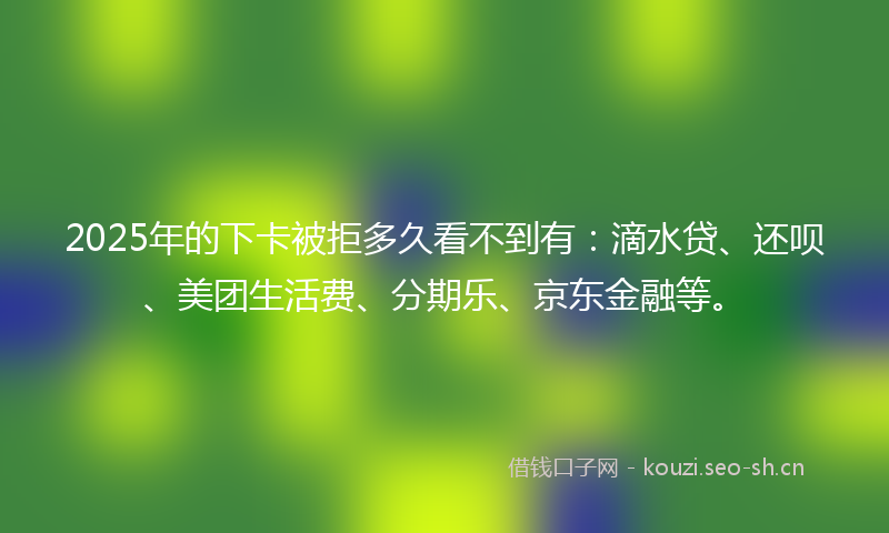2025年的下卡被拒多久看不到有:滴水贷、还呗、美团生活费、分期乐、京东金融等。
