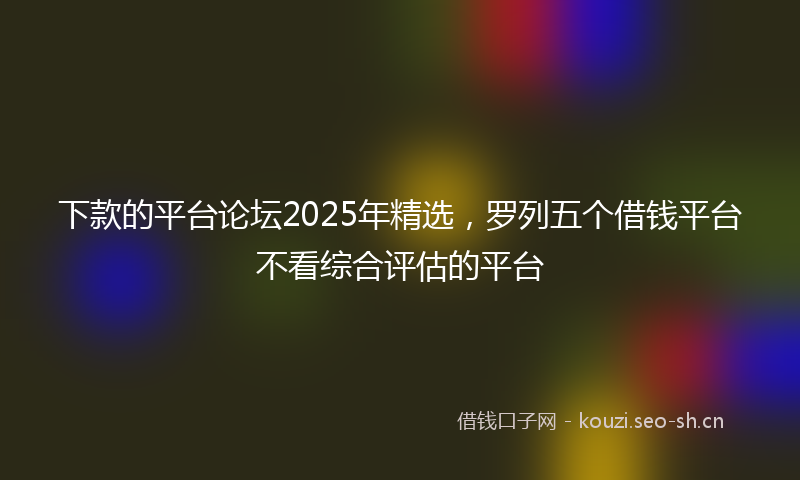 下款的平台论坛2025年精选，罗列五个借钱平台不看综合评估的平台