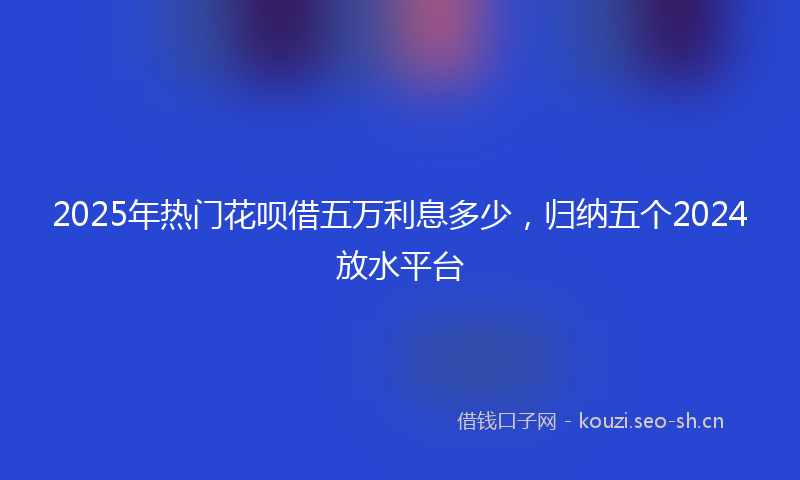 2025年热门花呗借五万利息多少，归纳五个2024放水平台