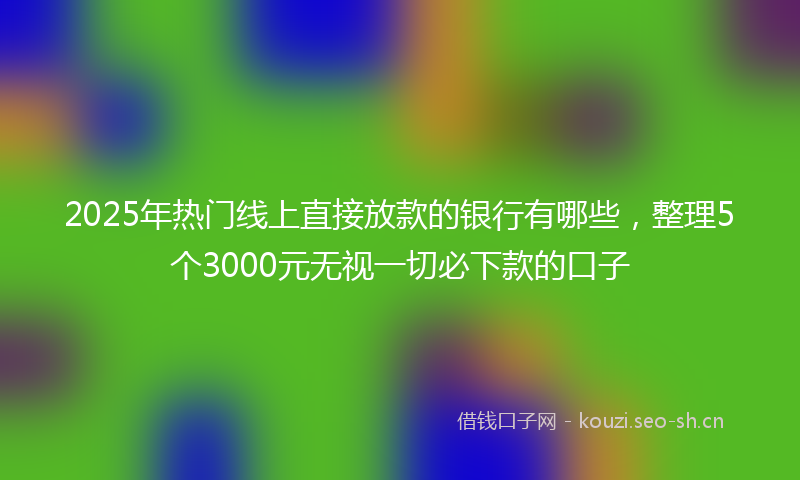 2025年热门线上直接放款的银行有哪些，整理5个3000元无视一切必下款的口子