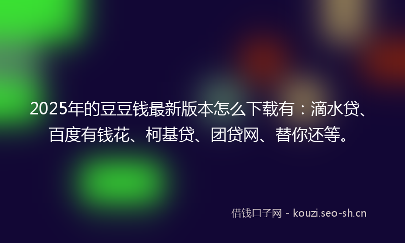 2025年的豆豆钱最新版本怎么下载有：滴水贷、百度有钱花、柯基贷、团贷网、替你还等。
