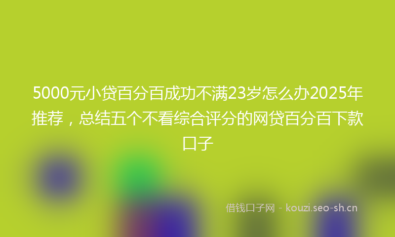 5000元小贷百分百成功不满23岁怎么办2025年推荐,总结五个不看综合评分的网贷百分百下款口子