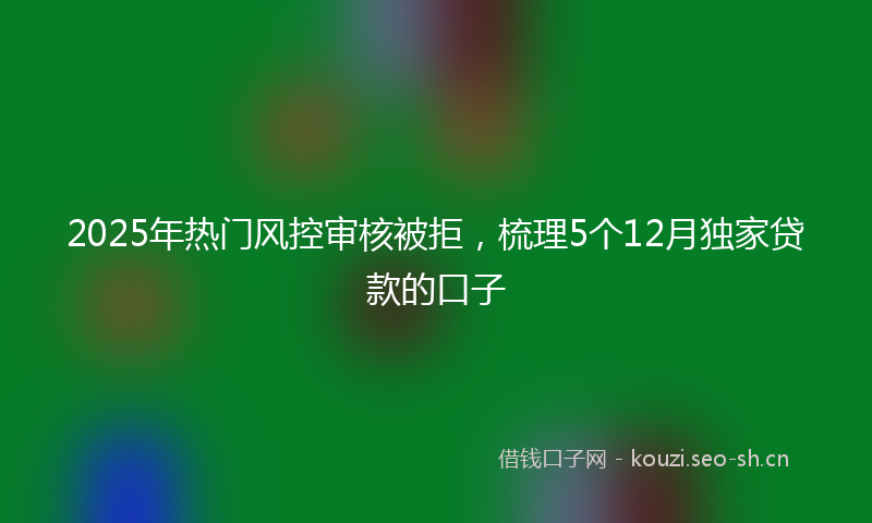 2025年热门风控审核被拒，梳理5个12月独家贷款的口子
