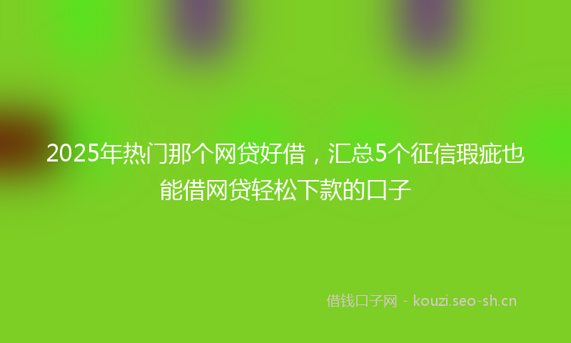 2025年热门那个网贷好借，汇总5个征信瑕疵也能借网贷轻松下款的口子
