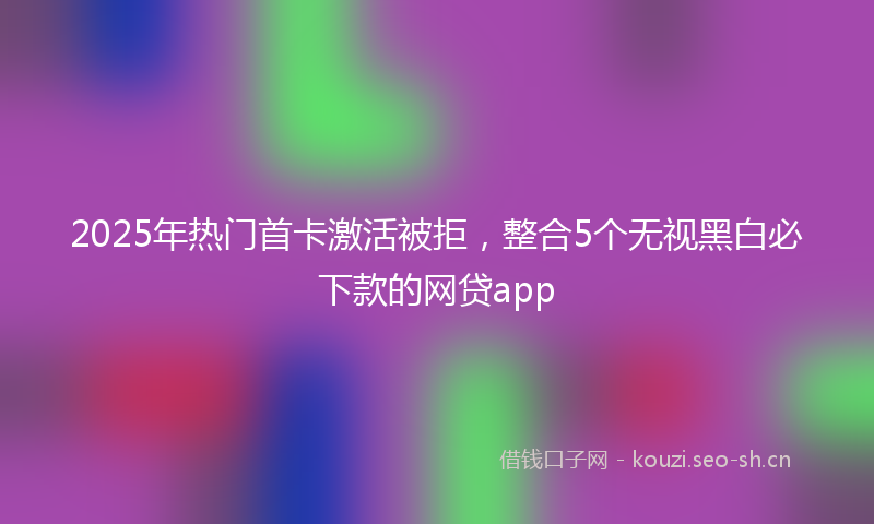 2025年热门首卡激活被拒，整合5个无视黑白必下款的网贷app