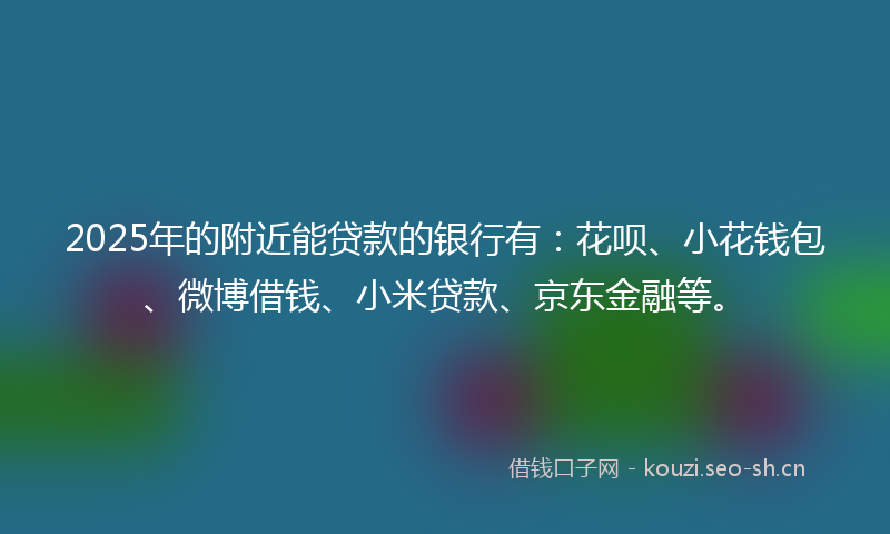 2025年的附近能贷款的银行有:花呗、小花钱包、微博借钱、小米贷款、京东金融等。