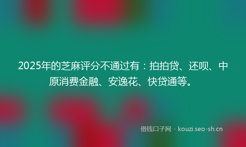2025年的芝麻评分不通过有：拍拍贷、还呗、中原消费金融、安逸花、快贷通等。