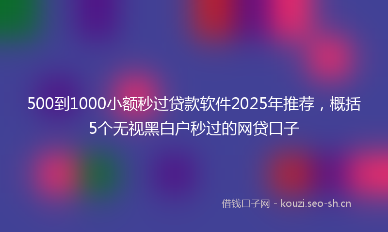 500到1000小额秒过贷款软件2025年推荐，概括5个无视黑白户秒过的网贷口子