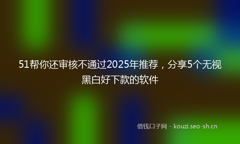 51帮你还审核不通过2025年推荐,分享5个无视黑白好下款的软件