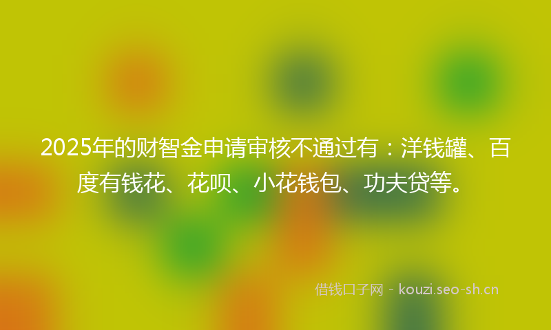 2025年的财智金申请审核不通过有：洋钱罐、百度有钱花、花呗、小花钱包、功夫贷等。