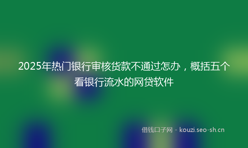 2025年热门银行审核货款不通过怎办，概括五个看银行流水的网贷软件