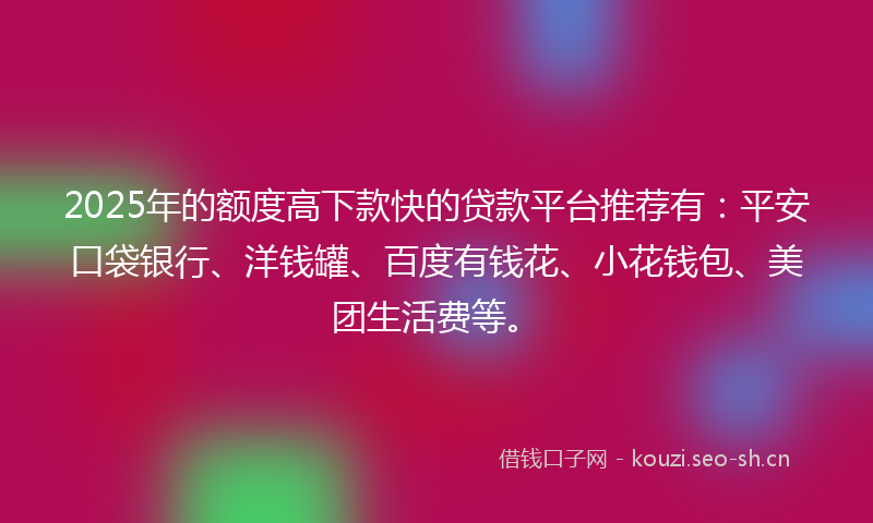 2025年的额度高下款快的贷款平台推荐有：平安口袋银行、洋钱罐、百度有钱花、小花钱包、美团生活费等。