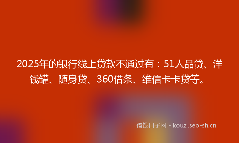 2025年的银行线上贷款不通过有：51人品贷、洋钱罐、随身贷、360借条、维信卡卡贷等。