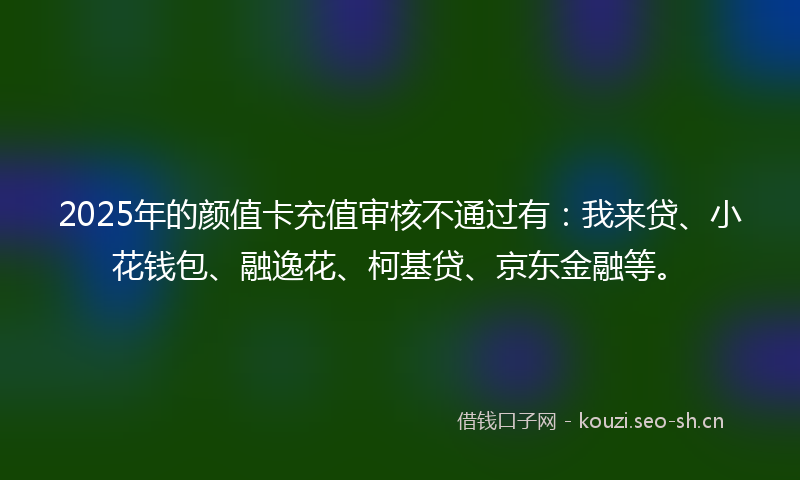 2025年的颜值卡充值审核不通过有：我来贷、小花钱包、融逸花、柯基贷、京东金融等。