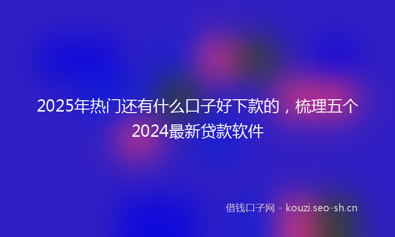 2025年热门还有什么口子好下款的，梳理五个2024最新贷款软件