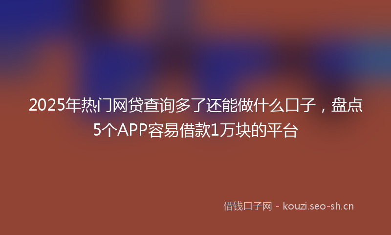 2025年热门网贷查询多了还能做什么口子，盘点5个APP容易借款1万块的平台