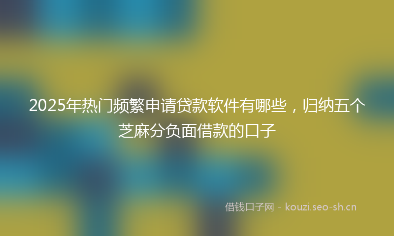 2025年热门频繁申请贷款软件有哪些，归纳五个芝麻分负面借款的口子