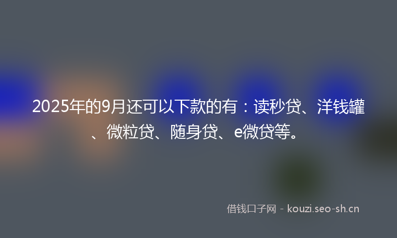 2025年的9月还可以下款的有：读秒贷、洋钱罐、微粒贷、随身贷、e微贷等。