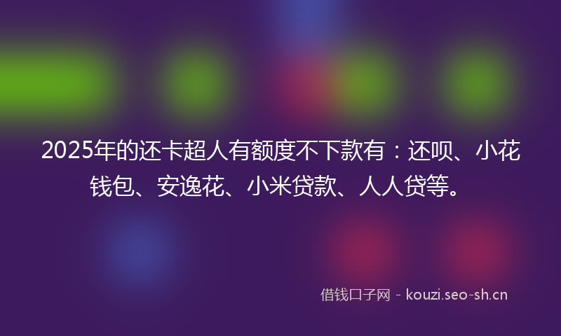 2025年的还卡超人有额度不下款有：还呗、小花钱包、安逸花、小米贷款、人人贷等。