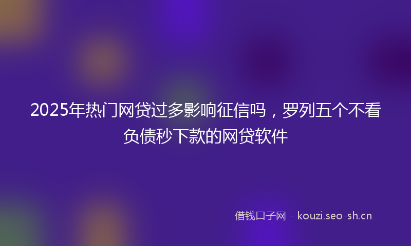 2025年热门网贷过多影响征信吗，罗列五个不看负债秒下款的网贷软件