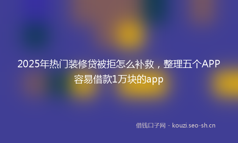 2025年热门装修贷被拒怎么补救，整理五个APP容易借款1万块的app