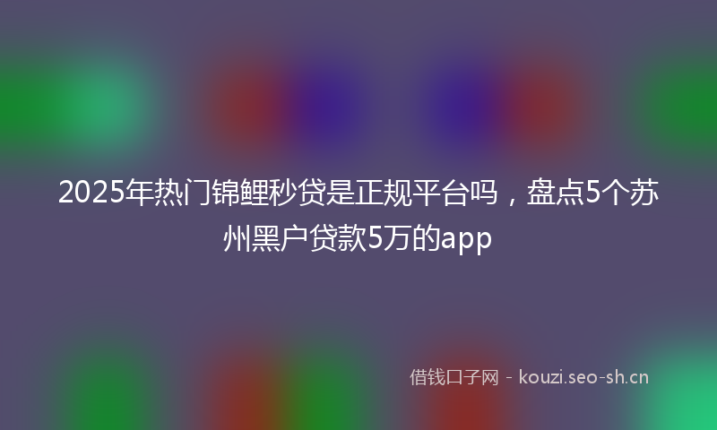 2025年热门锦鲤秒贷是正规平台吗，盘点5个苏州黑户贷款5万的app