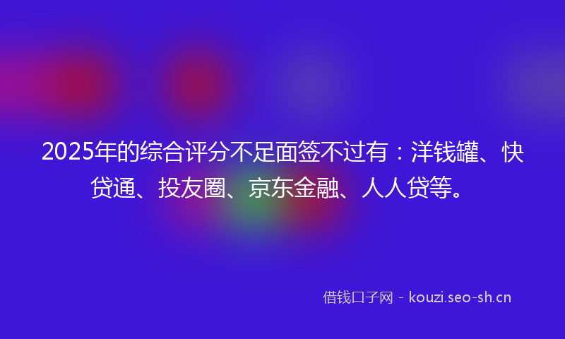 2025年的综合评分不足面签不过有：洋钱罐、快贷通、投友圈、京东金融、人人贷等。