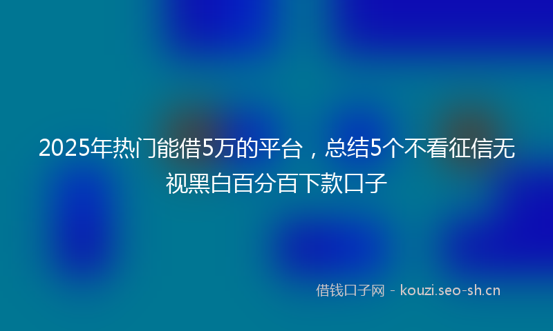 2025年热门能借5万的平台，总结5个不看征信无视黑白百分百下款口子
