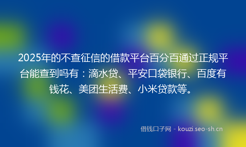 2025年的不查征信的借款平台百分百通过正规平台能查到吗有：滴水贷、平安口袋银行、百度有钱花、美团生活费、小米贷款等。