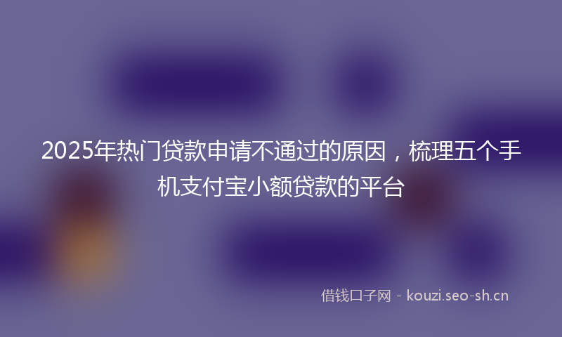 2025年热门贷款申请不通过的原因，梳理五个手机支付宝小额贷款的平台