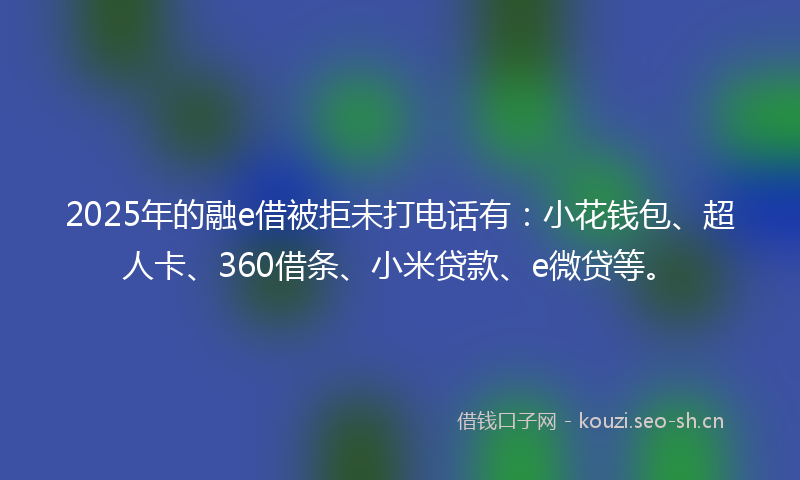 2025年的融e借被拒未打电话有:小花钱包、超人卡、360借条、小米贷款、e微贷等。