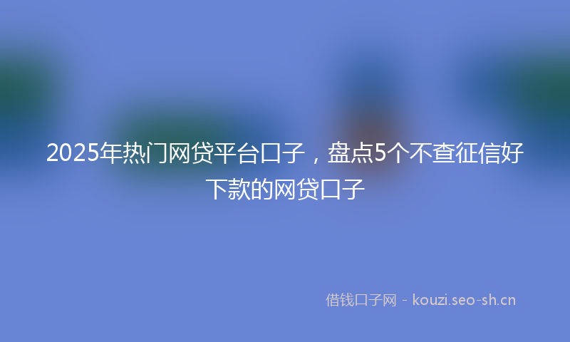 2025年热门网贷平台口子，盘点5个不查征信好下款的网贷口子