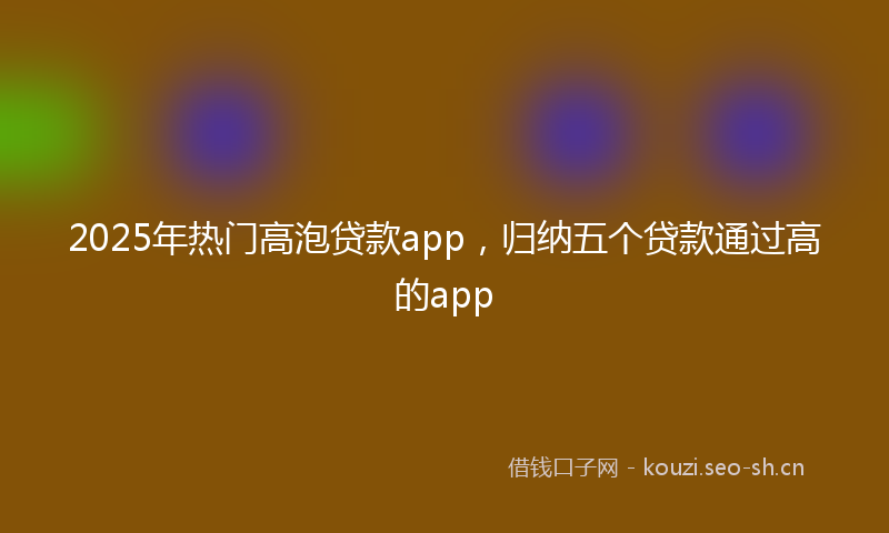 2025年热门高泡贷款app，归纳五个贷款通过高的app