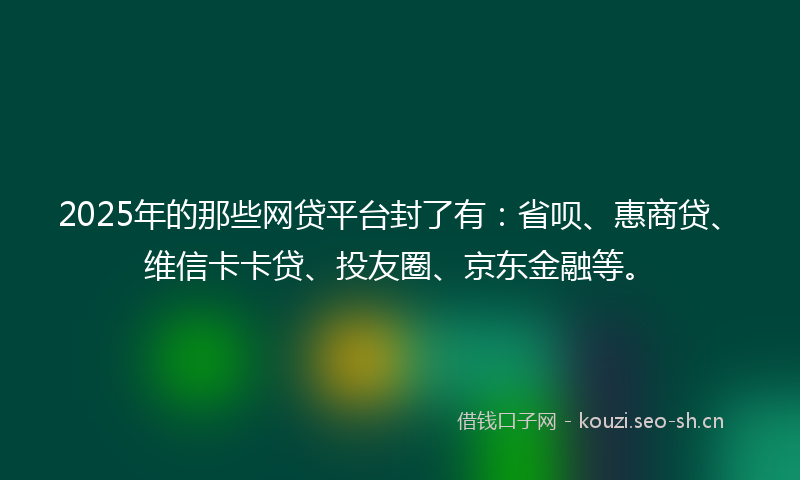 2025年的那些网贷平台封了有：省呗、惠商贷、维信卡卡贷、投友圈、京东金融等。