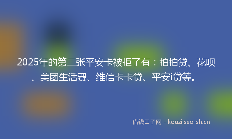 2025年的第二张平安卡被拒了有：拍拍贷、花呗、美团生活费、维信卡卡贷、平安i贷等。