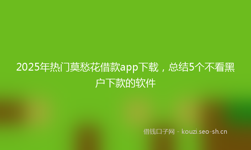 2025年热门莫愁花借款app下载,总结5个不看黑户下款的软件