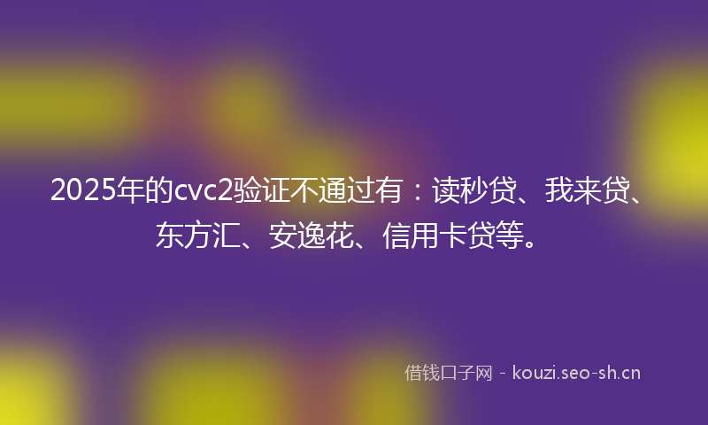 2025年的cvc2验证不通过有：读秒贷、我来贷、东方汇、安逸花、信用卡贷等。