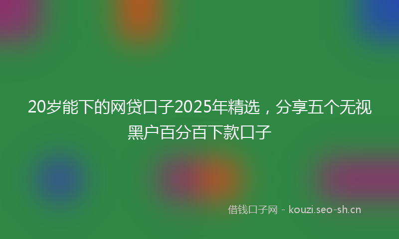 20岁能下的网贷口子2025年精选,分享五个无视黑户百分百下款口子