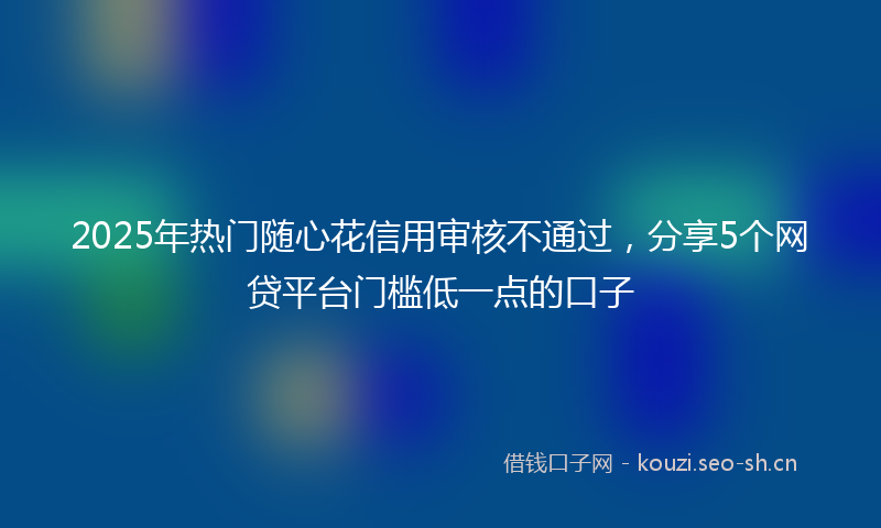 2025年热门随心花信用审核不通过，分享5个网贷平台门槛低一点的口子