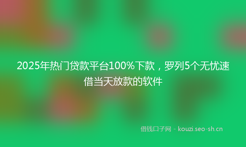 2025年热门贷款平台100%下款，罗列5个无忧速借当天放款的软件