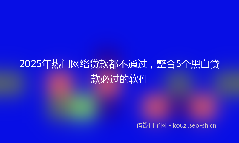 2025年热门网络贷款都不通过，整合5个黑白贷款必过的软件