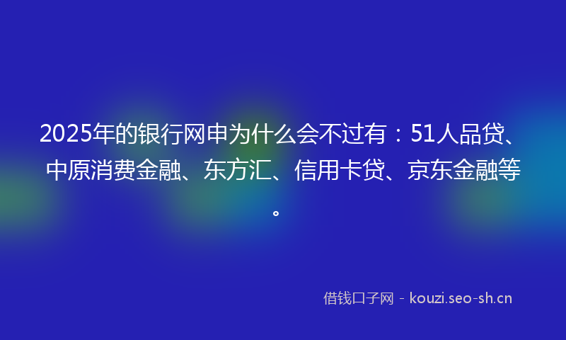 2025年的银行网申为什么会不过有：51人品贷、中原消费金融、东方汇、信用卡贷、京东金融等。