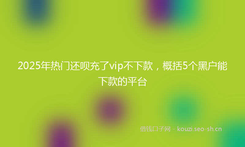 2025年热门还呗充了vip不下款，概括5个黑户能下款的平台