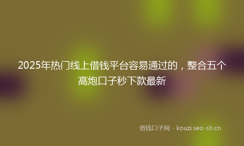 2025年热门线上借钱平台容易通过的，整合五个高炮口子秒下款最新