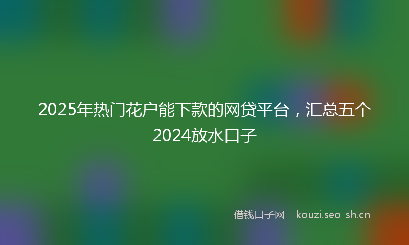 2025年热门花户能下款的网贷平台，汇总五个2024放水口子